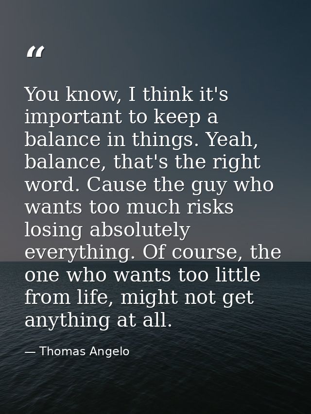 You know, I think it's important to keep a balance in things. Yeah, balance, that's the right word. Cause the guy who wa — Thomas Angelo