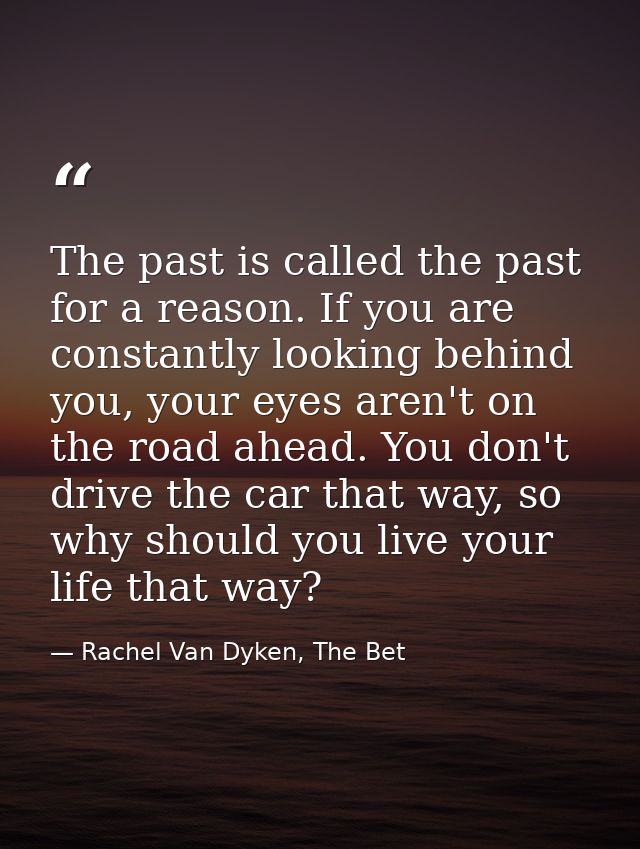 The past is called the past for a reason. If you are constantly looking behind you, your eyes aren't on the road ahead.  — Rachel Van Dyken, The Bet