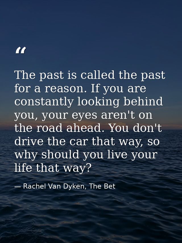 The past is called the past for a reason. If you are constantly looking behind you, your eyes aren't on the road ahead.  — Rachel Van Dyken, The Bet