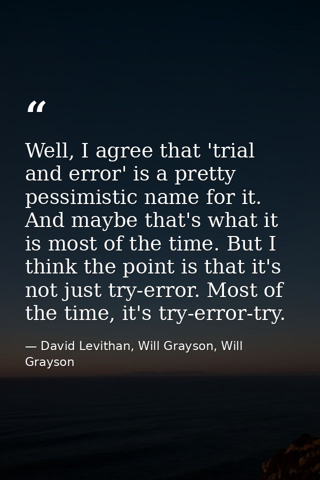 Well, I agree that 'trial and error' is a pretty pessimistic name for it. And maybe that's what it is most of the time.  — David Levithan, Will Grayson, Will Grayson