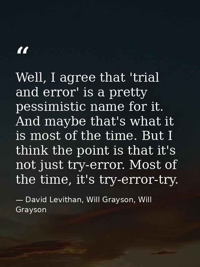 Well, I agree that 'trial and error' is a pretty pessimistic name for it. And maybe that's what it is most of the time.  — David Levithan, Will Grayson, Will Grayson