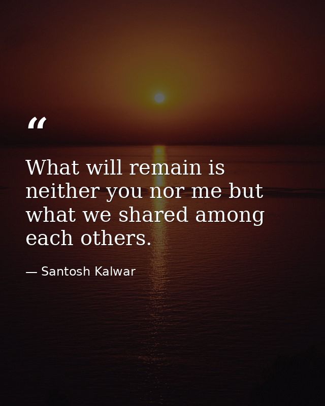 What will remain is neither you nor me but what we shared among each others. — Santosh Kalwar
