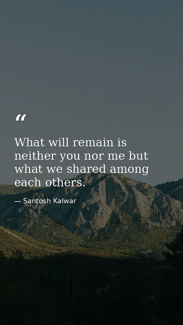 What will remain is neither you nor me but what we shared among each others. — Santosh Kalwar