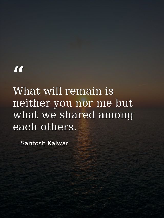 What will remain is neither you nor me but what we shared among each others. — Santosh Kalwar