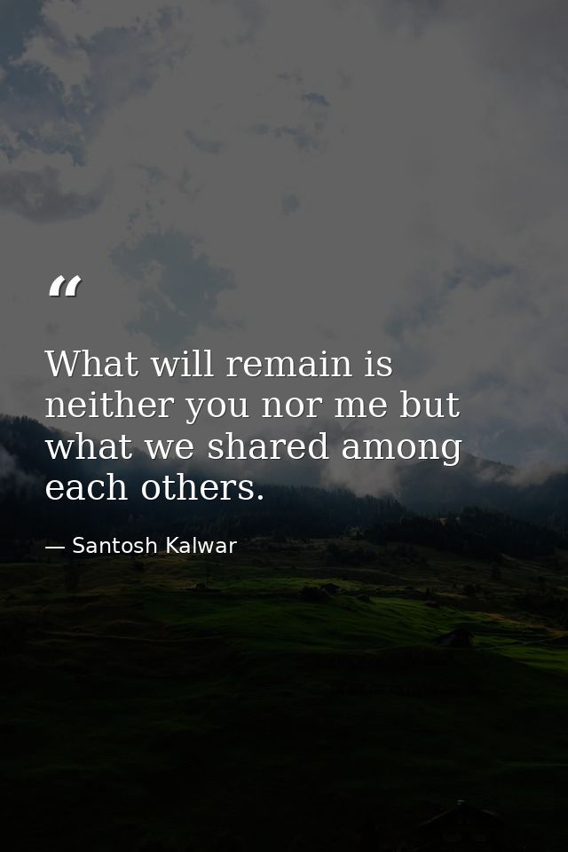 What will remain is neither you nor me but what we shared among each others. — Santosh Kalwar