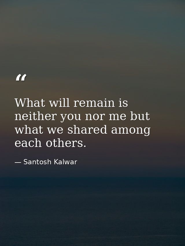 What will remain is neither you nor me but what we shared among each others. — Santosh Kalwar