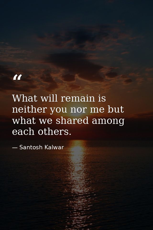 What will remain is neither you nor me but what we shared among each others. — Santosh Kalwar