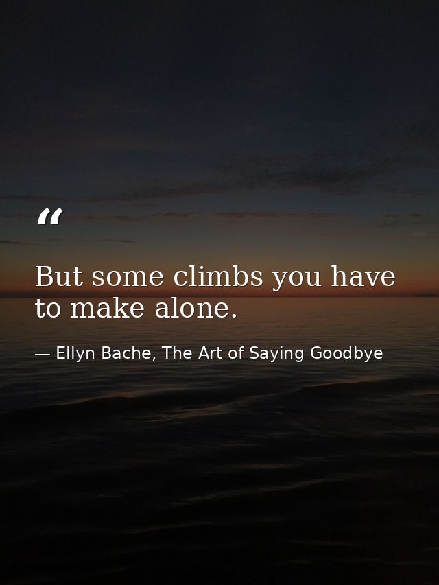 But some climbs you have to make alone. — Ellyn Bache, The Art of Saying Goodbye