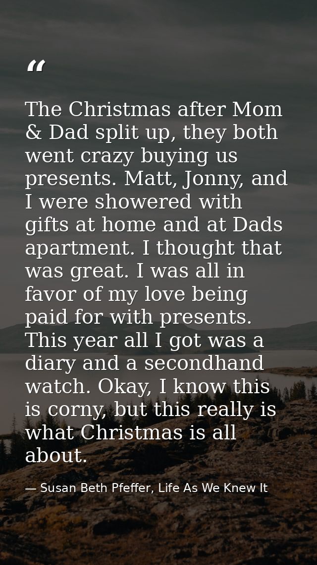 The Christmas after Mom & Dad split up, they both went crazy buying us presents. Matt, Jonny, and I were showered with g — Susan Beth Pfeffer, Life As We Knew It
