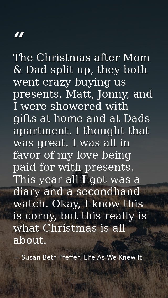 The Christmas after Mom & Dad split up, they both went crazy buying us presents. Matt, Jonny, and I were showered with g — Susan Beth Pfeffer, Life As We Knew It