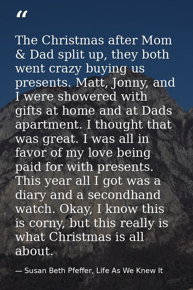 The Christmas after Mom & Dad split up, they both went crazy buying us presents. Matt, Jonny, and I were showered with g — Susan Beth Pfeffer, Life As We Knew It