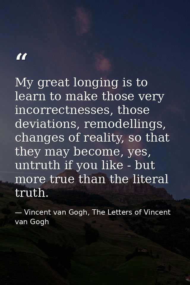 My great longing is to learn to make those very incorrectnesses, those deviations, remodellings, changes of reality, so  — Vincent van Gogh, The Letters of Vincent van Gogh
