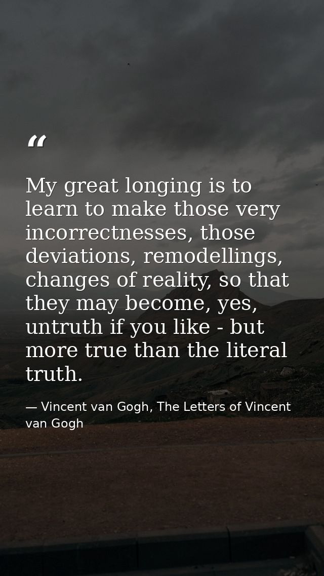 My great longing is to learn to make those very incorrectnesses, those deviations, remodellings, changes of reality, so  — Vincent van Gogh, The Letters of Vincent van Gogh