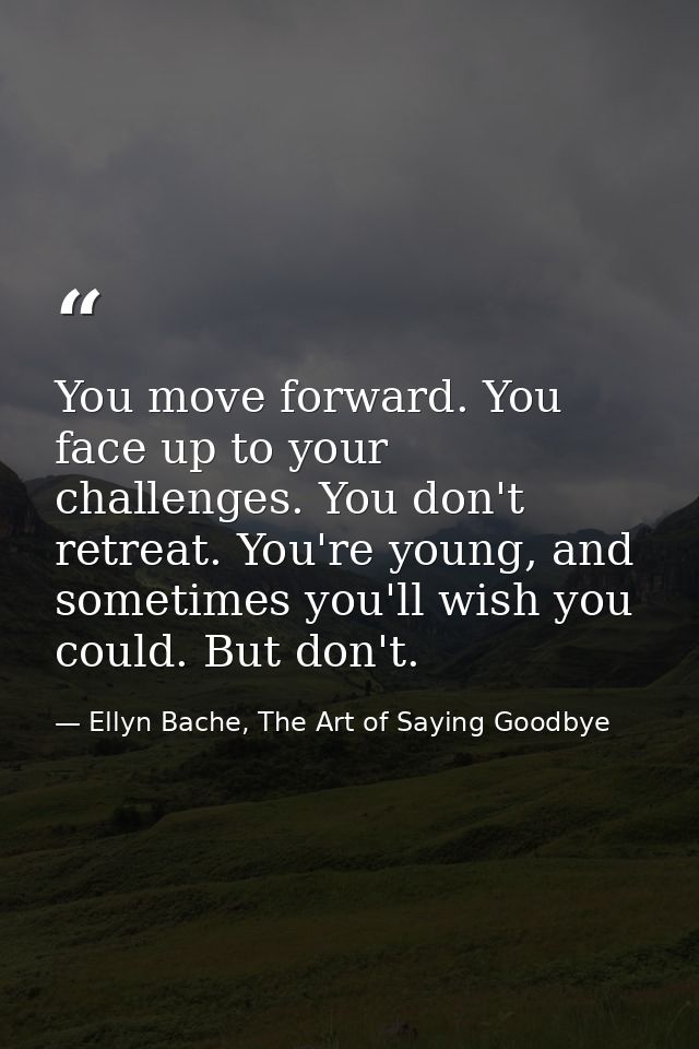 You move forward. You face up to your challenges. You don't retreat. You're young, and sometimes you'll wish you could.  — Ellyn Bache, The Art of Saying Goodbye