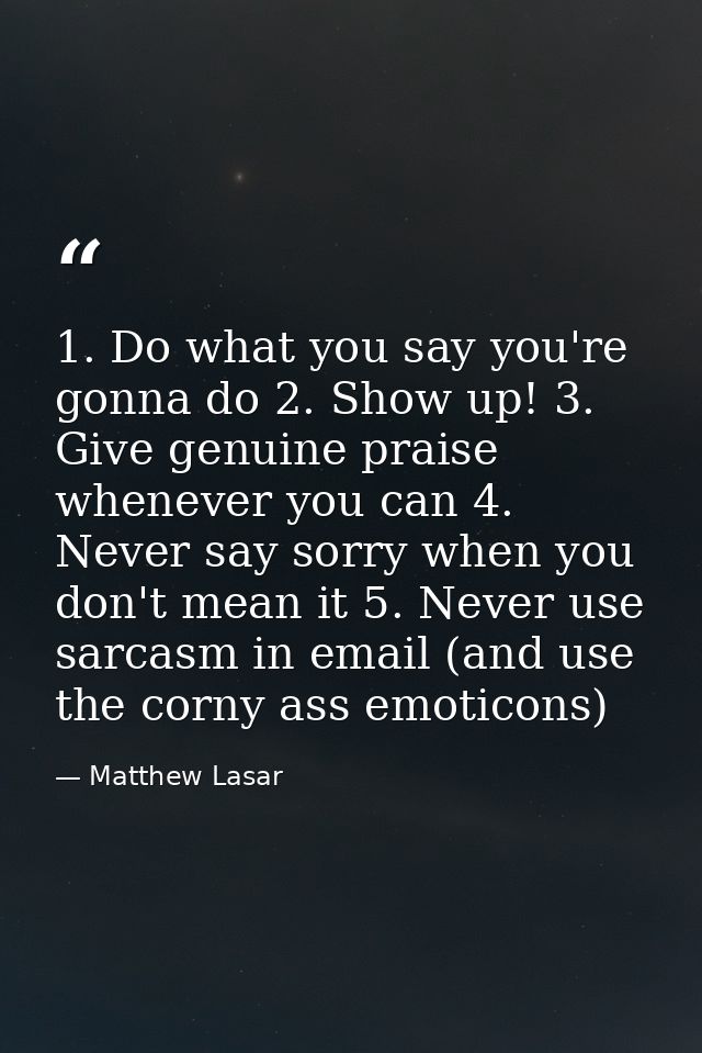 1. Do what you say you're gonna do 2. Show up! 3. Give genuine praise whenever you can 4. Never say sorry when you don't — Matthew Lasar