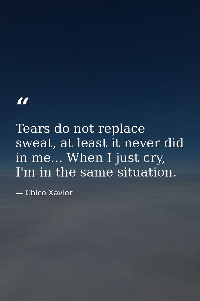Tears do not replace sweat, at least it never did in me... When I just cry, I'm in the same situation. — Chico Xavier
