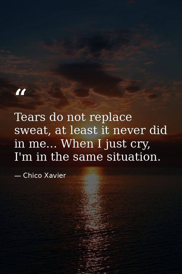 Tears do not replace sweat, at least it never did in me... When I just cry, I'm in the same situation. — Chico Xavier