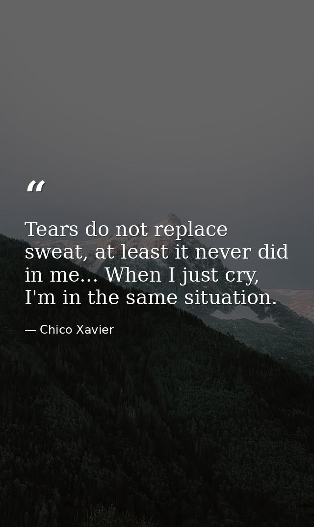 Tears do not replace sweat, at least it never did in me... When I just cry, I'm in the same situation. — Chico Xavier