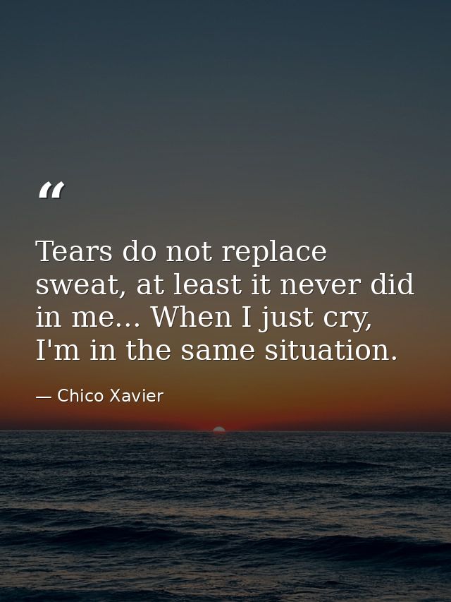 Tears do not replace sweat, at least it never did in me... When I just cry, I'm in the same situation. — Chico Xavier
