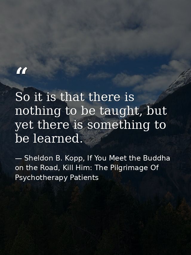 So it is that there is nothing to be taught, but yet there is something to be learned. — Sheldon B. Kopp, If You Meet the Buddha on the Road, Kill Him: The Pilgrimage Of Psychotherapy Patients
