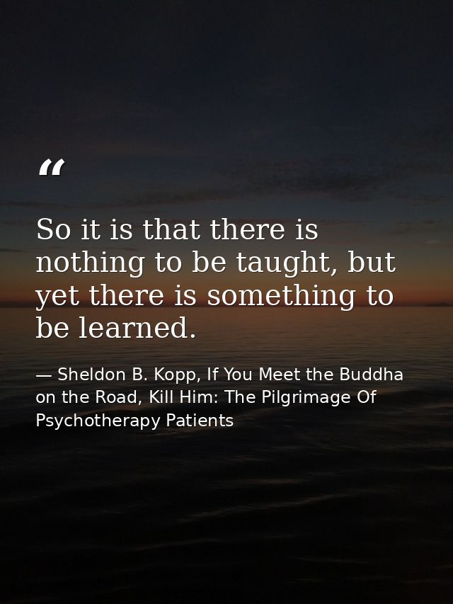 So it is that there is nothing to be taught, but yet there is something to be learned. — Sheldon B. Kopp, If You Meet the Buddha on the Road, Kill Him: The Pilgrimage Of Psychotherapy Patients