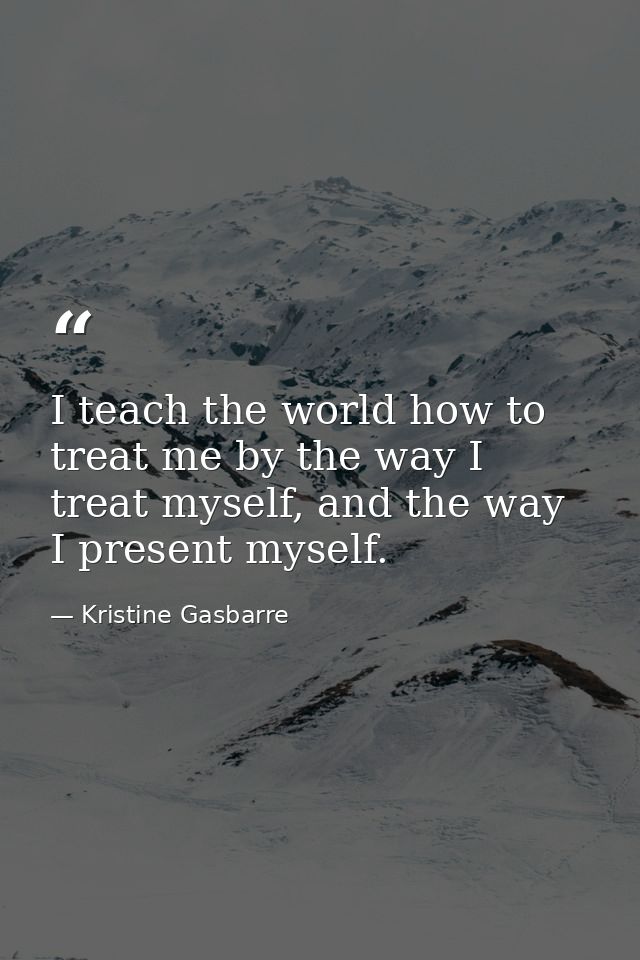 I teach the world how to treat me by the way I treat myself, and the way I present myself. — Kristine Gasbarre