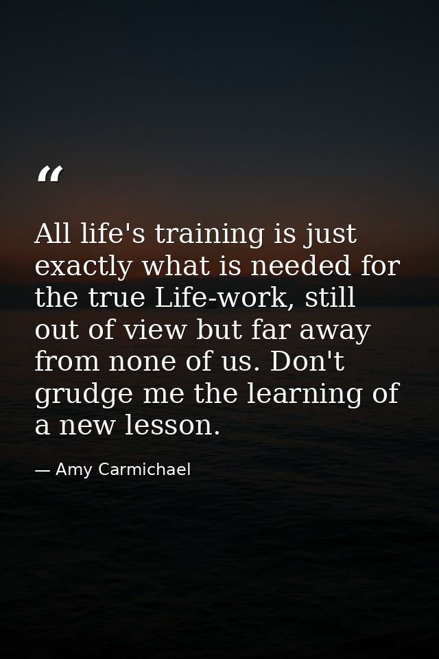 All life's training is just exactly what is needed for the true Life-work, still out of view but far away from none of u — Amy Carmichael