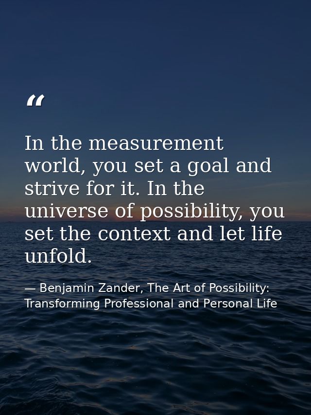 In the measurement world, you set a goal and strive for it. In the universe of possibility, you set the context and let  — Benjamin Zander, The Art of Possibility: Transforming Professional and Personal Life