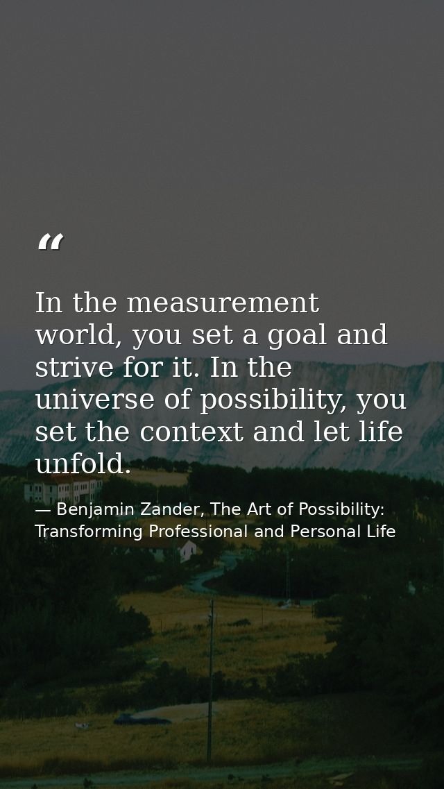 In the measurement world, you set a goal and strive for it. In the universe of possibility, you set the context and let  — Benjamin Zander, The Art of Possibility: Transforming Professional and Personal Life