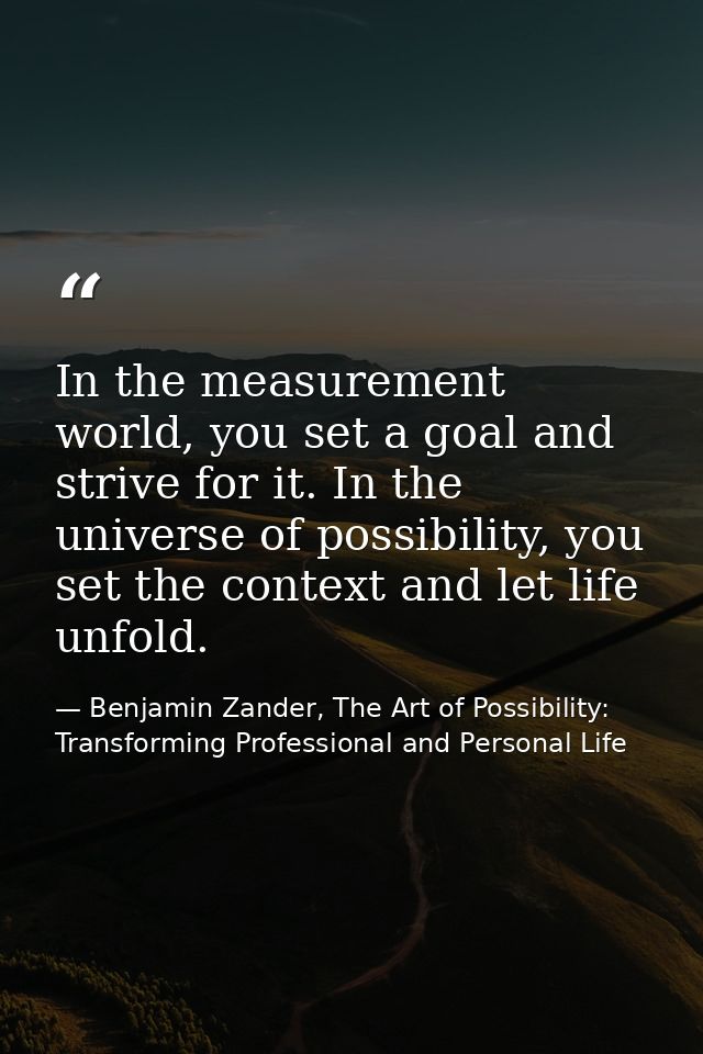 In the measurement world, you set a goal and strive for it. In the universe of possibility, you set the context and let  — Benjamin Zander, The Art of Possibility: Transforming Professional and Personal Life