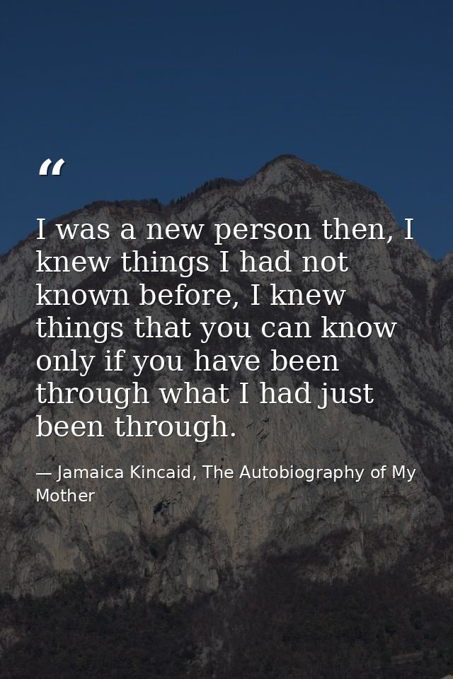 I was a new person then, I knew things I had not known before, I knew things that you can know only if you have been thr — Jamaica Kincaid, The Autobiography of My Mother