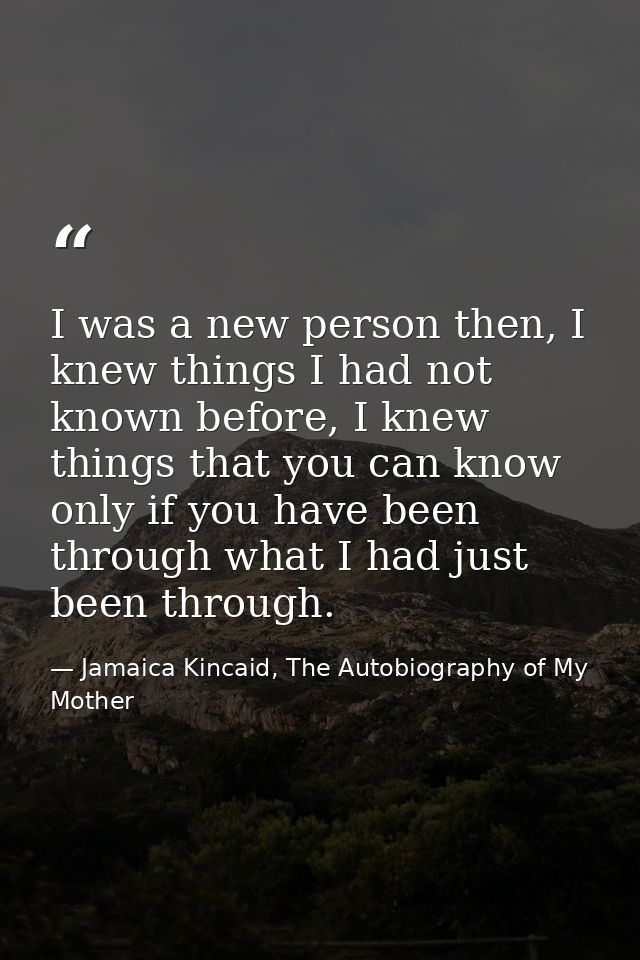I was a new person then, I knew things I had not known before, I knew things that you can know only if you have been thr — Jamaica Kincaid, The Autobiography of My Mother