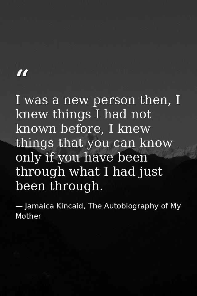 I was a new person then, I knew things I had not known before, I knew things that you can know only if you have been thr — Jamaica Kincaid, The Autobiography of My Mother