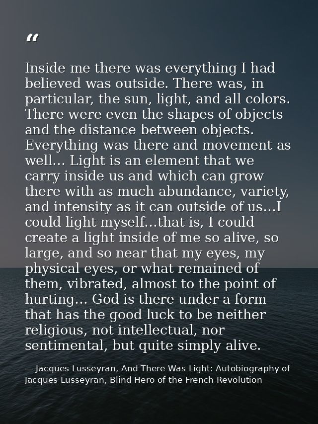 Inside me there was everything I had believed was outside. There was, in particular, the sun, light, and all colors. The — Jacques Lusseyran, And There Was Light: Autobiography of Jacques Lusseyran, Blind Hero of the French Revolution