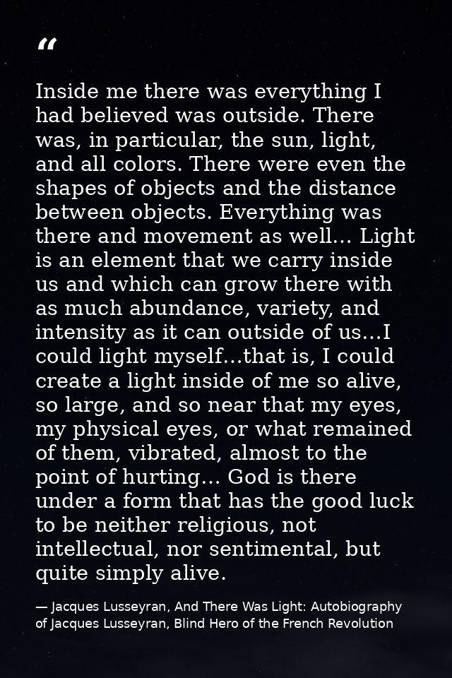 Inside me there was everything I had believed was outside. There was, in particular, the sun, light, and all colors. The — Jacques Lusseyran, And There Was Light: Autobiography of Jacques Lusseyran, Blind Hero of the French Revolution