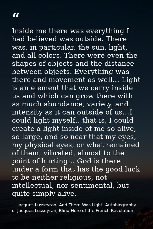 Inside me there was everything I had believed was outside. There was, in particular, the sun, light, and all colors. The — Jacques Lusseyran, And There Was Light: Autobiography of Jacques Lusseyran, Blind Hero of the French Revolution