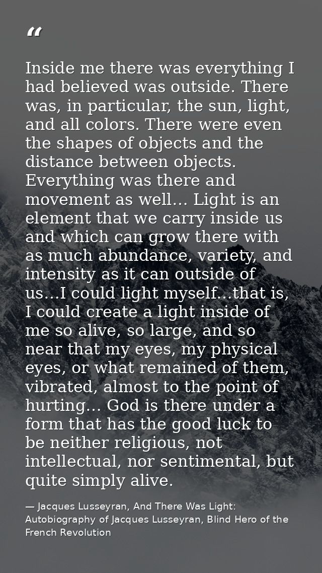 Inside me there was everything I had believed was outside. There was, in particular, the sun, light, and all colors. The — Jacques Lusseyran, And There Was Light: Autobiography of Jacques Lusseyran, Blind Hero of the French Revolution