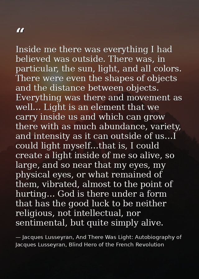 Inside me there was everything I had believed was outside. There was, in particular, the sun, light, and all colors. The — Jacques Lusseyran, And There Was Light: Autobiography of Jacques Lusseyran, Blind Hero of the French Revolution