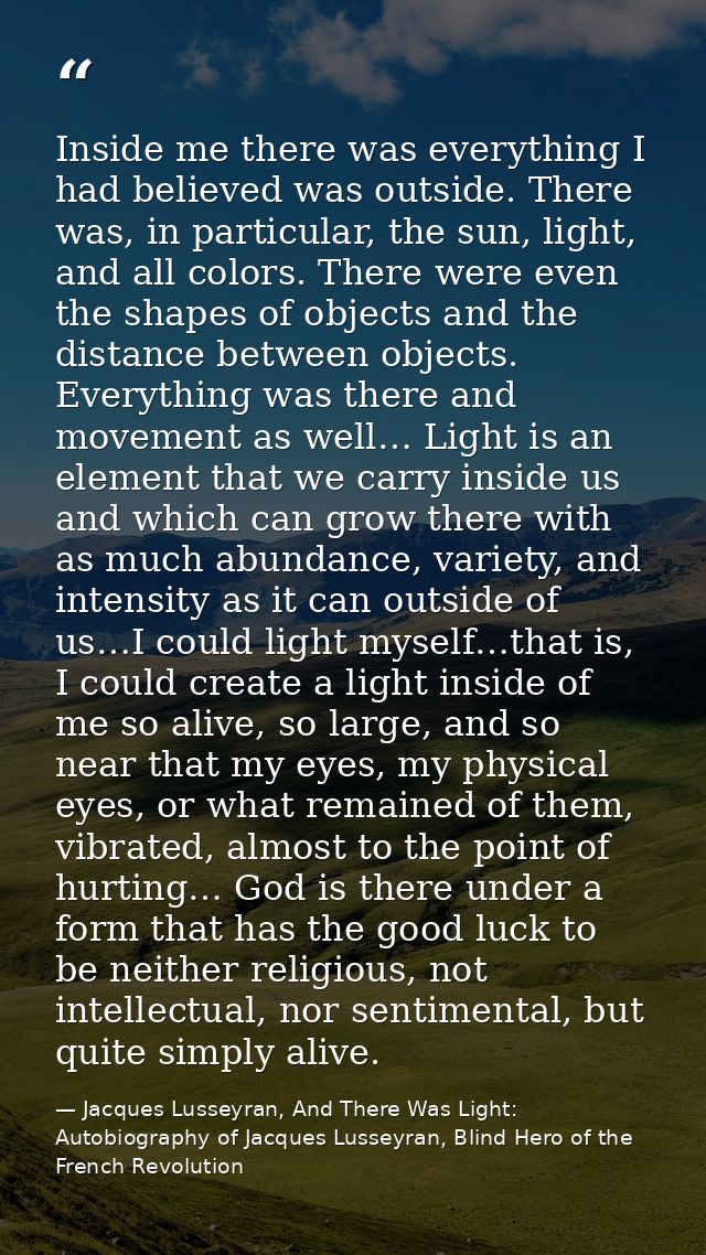 Inside me there was everything I had believed was outside. There was, in particular, the sun, light, and all colors. The — Jacques Lusseyran, And There Was Light: Autobiography of Jacques Lusseyran, Blind Hero of the French Revolution