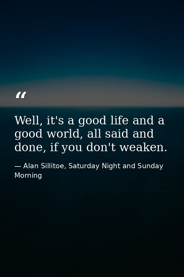 Well, it's a good life and a good world, all said and done, if you don't weaken. — Alan Sillitoe, Saturday Night and Sunday Morning