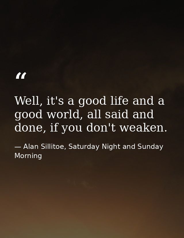 Well, it's a good life and a good world, all said and done, if you don't weaken. — Alan Sillitoe, Saturday Night and Sunday Morning
