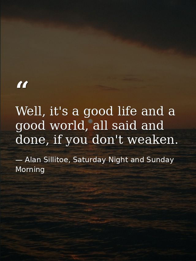 Well, it's a good life and a good world, all said and done, if you don't weaken. — Alan Sillitoe, Saturday Night and Sunday Morning