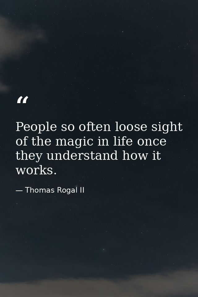 People so often loose sight of the magic in life once they understand how it works. — Thomas Rogal II