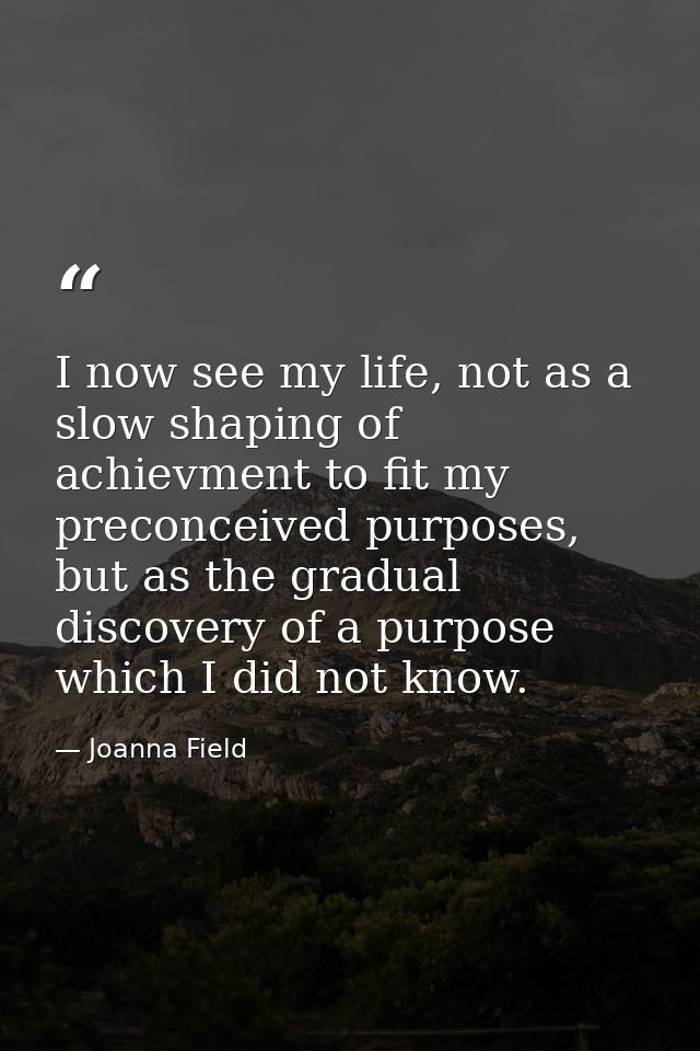 I now see my life, not as a slow shaping of achievment to fit my preconceived purposes, but as the gradual discovery of  — Joanna Field