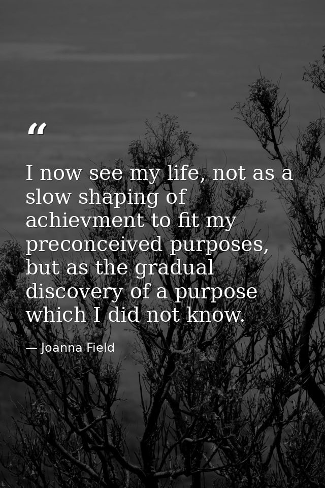 I now see my life, not as a slow shaping of achievment to fit my preconceived purposes, but as the gradual discovery of  — Joanna Field