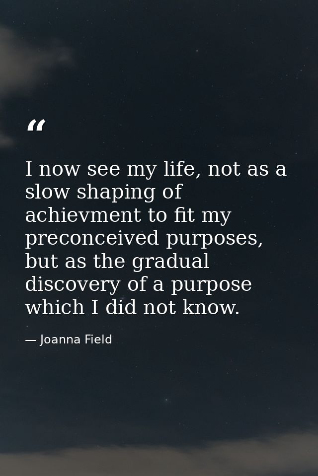 I now see my life, not as a slow shaping of achievment to fit my preconceived purposes, but as the gradual discovery of  — Joanna Field