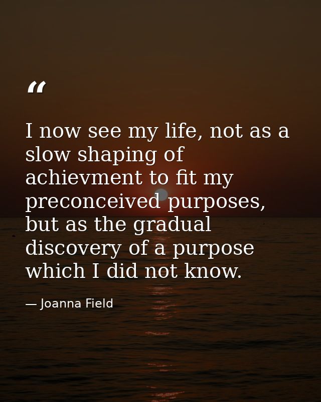 I now see my life, not as a slow shaping of achievment to fit my preconceived purposes, but as the gradual discovery of  — Joanna Field