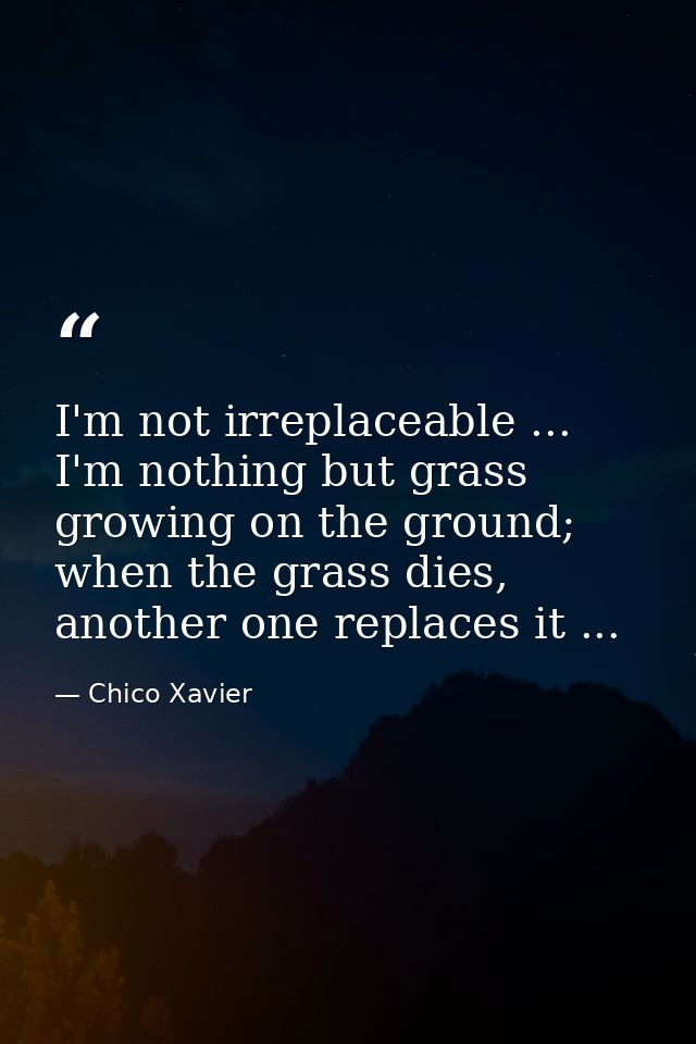 I'm not irreplaceable ... I'm nothing but grass growing on the ground; when the grass dies, another one replaces it ... — Chico Xavier