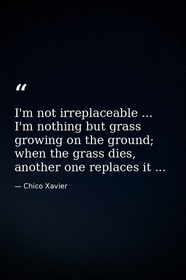 I'm not irreplaceable ... I'm nothing but grass growing on the ground; when the grass dies, another one replaces it ... — Chico Xavier