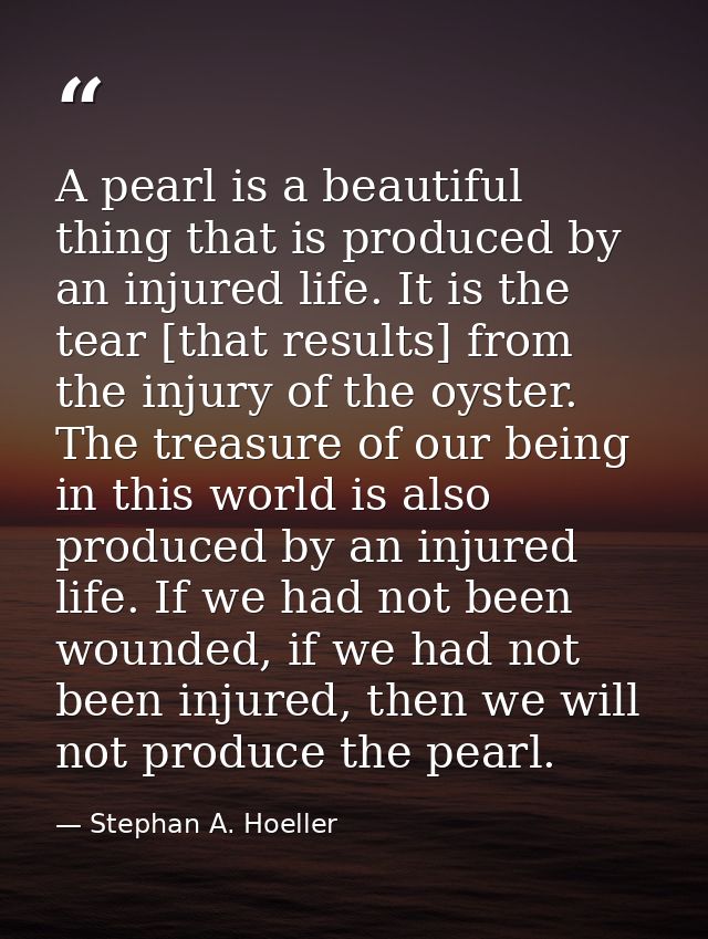 A pearl is a beautiful thing that is produced by an injured life. It is the tear [that results] from the injury of the o — Stephan A. Hoeller